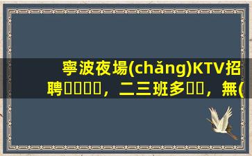 寧波夜場(chǎng)KTV招聘，二三班多，無(wú)套路，絕對(duì)靠譜多賺